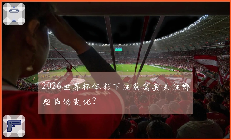 2026世界杯体彩下注前需要关注哪些临场变化？